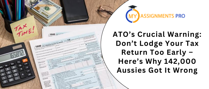 ATO’s Crucial Warning Don’t Lodge Your Tax Return Too Early – Here’s Why 142,000 Aussies Got It Wrong